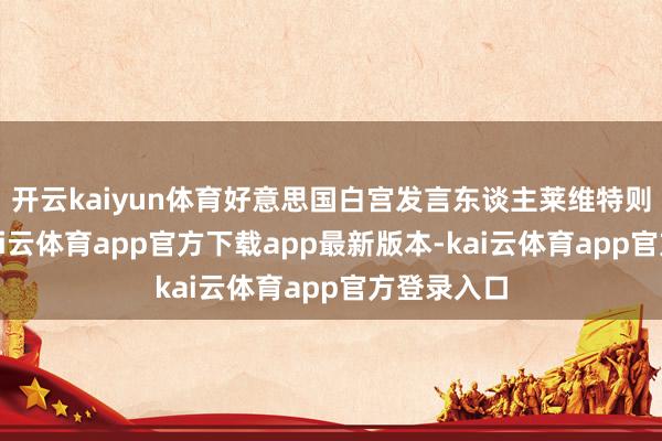 开云kaiyun体育好意思国白宫发言东谈主莱维特则回答称-kai云体育app官方下载app最新版本-kai云体育app官方登录入口