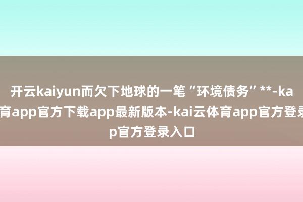 开云kaiyun而欠下地球的一笔“环境债务”**-kai云体育app官方下载app最新版本-kai云体育app官方登录入口
