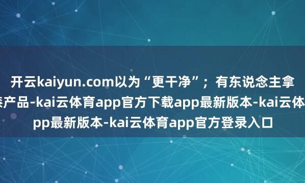 开云kaiyun.com以为“更干净”;有东说念主拿它擦抹不粘锅或油漆产品-kai云体育app官方下载app最新版本-kai云体育app官方登录入口
