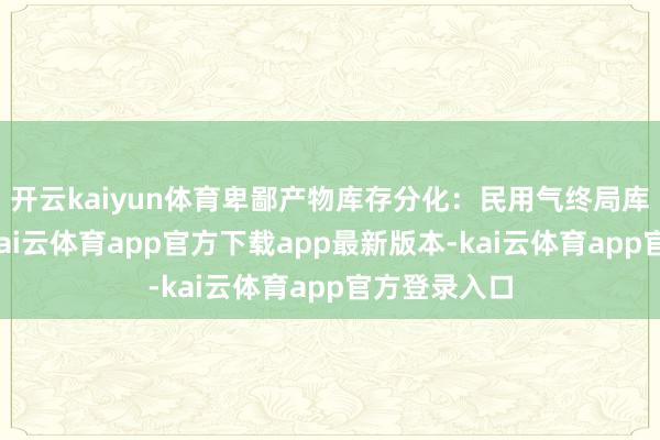 开云kaiyun体育卑鄙产物库存分化：民用气终局库存中高位-kai云体育app官方下载app最新版本-kai云体育app官方登录入口